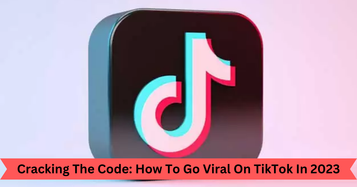 Cracking The Code How To Go Viral On TikTok In 2023